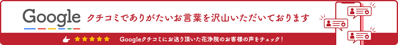 googleクチコミでありがたいお言葉を沢山頂いております。googleクチコミにお送りいただいた花浄院のお客様の声をチェック！