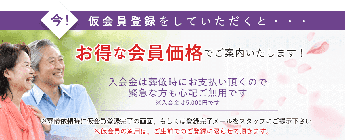 今!仮会員登録をしていただくと、万一のときに会員価格でお葬式を執り行うことができます。入会金は葬儀時にお支払いいただくので緊急な方も心配ご無用です。